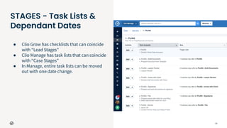 23
STAGES - Task Lists &
Dependant Dates
● Clio Grow has checklists that can coincide
with “Lead Stages”
● Clio Manage has task lists that can coincide
with “Case Stages”
● In Manage, entire task lists can be moved
out with one date change.
 