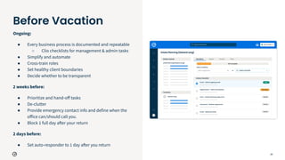 25
Ongoing:
● Every business process is documented and repeatable
○ Clio checklists for management & admin tasks
● Simplify and automate
● Cross-train roles
● Set healthy client boundaries
● Decide whether to be transparent
2 weeks before:
● Prioritize and hand-oﬀ tasks
● De-clutter
● Provide emergency contact info and define when the
oﬀice can/should call you.
● Block 1 full day after your return
2 days before:
● Set auto-responder to 1 day after you return
Before Vacation
 