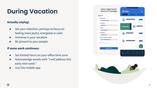 26
During Vacation
Actually unplug!
● Set your intention, perhaps to focus on
feeling more joyful, energized or calm
● Immerse in your vacation
● Be present to your people
If some work continues:
● Set limited hours on your oﬀice time zone
● Acknowledge emails with “I will address this
early next week.”
● Use Clio mobile app
 