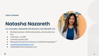 Co-founder, Nazareth Bonifacino Law Benefit LLC
6
Natasha Nazareth
TODAY’S SPEAKER
● Boutique business, intellectual property, and education law
firm
● 2 attorneys - no staﬀ
● Launched January 2022
● Marylandʼs first law firm to become a Certified B CorporationTM
● www.dmvbusinesslawyers.com
● natasha@dmvbusinesslawyers.com
 
