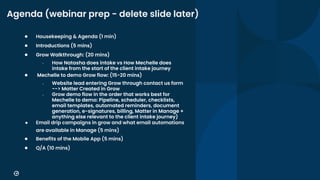 8
Agenda (webinar prep - delete slide later)
● Housekeeping & Agenda (1 min)
● Introductions (5 mins)
● Grow Walkthrough: (20 mins)
○ How Natasha does intake vs How Mechelle does
intake from the start of the client intake journey
● Mechelle to demo Grow flow: (15-20 mins)
○ Website lead entering Grow through contact us form
--> Matter Created in Grow
○ Grow demo flow in the order that works best for
Mechelle to demo: Pipeline, scheduler, checklists,
email templates, automated reminders, document
generation, e-signatures, billing, Matter in Manage +
anything else relevant to the client intake journey)
● Email drip campaigns in grow and what email automations
are available in Manage (5 mins)
● Benefits of the Mobile App (5 mins)
● Q/A (10 mins)
 