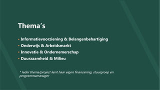 Thema’s
• Informatievoorziening & Belangenbehartiging
• Onderwijs & Arbeidsmarkt
• Innovatie & Ondernemerschap
• Duurzaamheid & Milieu
* Ieder thema/project kent haar eigen financiering, stuurgroep en
programmamanager
 