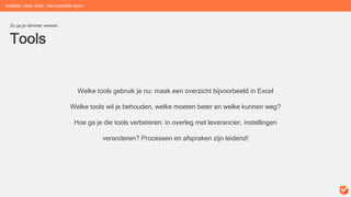 Tools
Zo ga je slimmer werken
Welke tools gebruik je nu: maak een overzicht bijvoorbeeld in Excel
Welke tools wil je behouden, welke moeten beter en welke kunnen weg?
Hoe ga je die tools verbeteren: in overleg met leverancier, instellingen
veranderen? Processen en afspraken zijn leidend!
beGuru: méér doen, met hetzelfde team
 