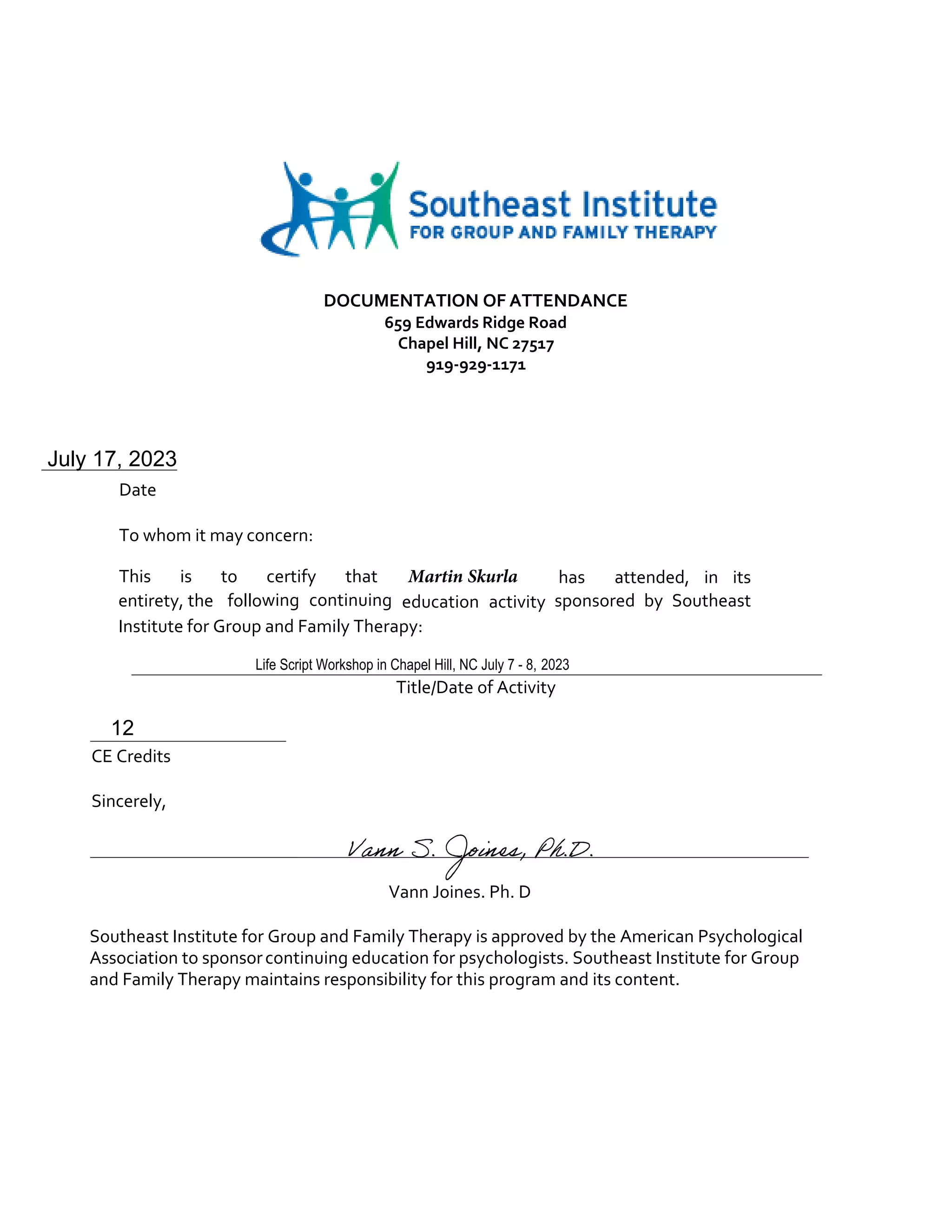 DOCUMENTATION OF ATTENDANCE
659 Edwards Ridge Road
Chapel Hill, NC 27517
919-929-1171
July 17, 2023
Date
To whom it may concern:
This is to certify that Martin Skurla has attended, in its
entirety, the following continuing education activity sponsored by Southeast
Institute for Group and Family Therapy:
Life Script Workshop in Chapel Hill, NC July 7 - 8, 2023
Title/Date of Activity
12
CE Credits
Sincerely,
Vann Joines. Ph. D
Southeast Institute for Group and Family Therapy is approved by the American Psychological
Association to sponsorcontinuing education for psychologists. Southeast Institute for Group
and Family Therapy maintains responsibility for this program and its content.