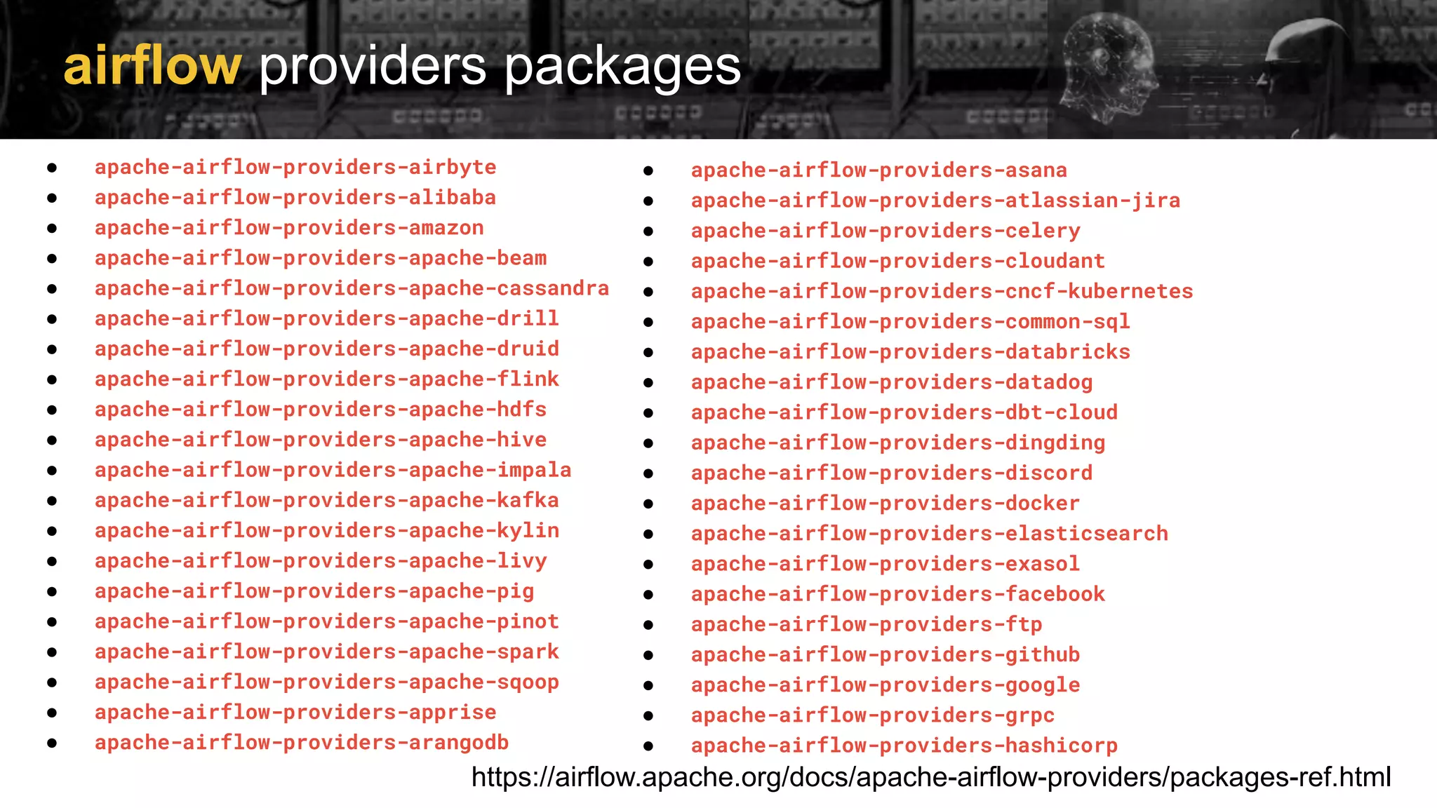 airflow providers packages
https://airflow.apache.org/docs/apache-airflow-providers/packages-ref.html
● apache-airflow-providers-airbyte
● apache-airflow-providers-alibaba
● apache-airflow-providers-amazon
● apache-airflow-providers-apache-beam
● apache-airflow-providers-apache-cassandra
● apache-airflow-providers-apache-drill
● apache-airflow-providers-apache-druid
● apache-airflow-providers-apache-flink
● apache-airflow-providers-apache-hdfs
● apache-airflow-providers-apache-hive
● apache-airflow-providers-apache-impala
● apache-airflow-providers-apache-kafka
● apache-airflow-providers-apache-kylin
● apache-airflow-providers-apache-livy
● apache-airflow-providers-apache-pig
● apache-airflow-providers-apache-pinot
● apache-airflow-providers-apache-spark
● apache-airflow-providers-apache-sqoop
● apache-airflow-providers-apprise
● apache-airflow-providers-arangodb
● apache-airflow-providers-asana
● apache-airflow-providers-atlassian-jira
● apache-airflow-providers-celery
● apache-airflow-providers-cloudant
● apache-airflow-providers-cncf-kubernetes
● apache-airflow-providers-common-sql
● apache-airflow-providers-databricks
● apache-airflow-providers-datadog
● apache-airflow-providers-dbt-cloud
● apache-airflow-providers-dingding
● apache-airflow-providers-discord
● apache-airflow-providers-docker
● apache-airflow-providers-elasticsearch
● apache-airflow-providers-exasol
● apache-airflow-providers-facebook
● apache-airflow-providers-ftp
● apache-airflow-providers-github
● apache-airflow-providers-google
● apache-airflow-providers-grpc
● apache-airflow-providers-hashicorp
 
