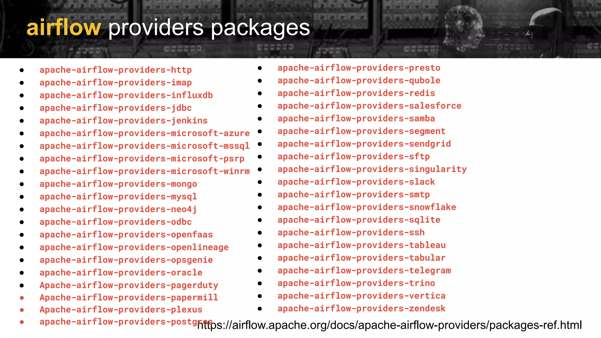 airflow providers packages
https://airflow.apache.org/docs/apache-airflow-providers/packages-ref.html
● apache-airflow-providers-http
● apache-airflow-providers-imap
● apache-airflow-providers-influxdb
● apache-airflow-providers-jdbc
● apache-airflow-providers-jenkins
● apache-airflow-providers-microsoft-azure
● apache-airflow-providers-microsoft-mssql
● apache-airflow-providers-microsoft-psrp
● apache-airflow-providers-microsoft-winrm
● apache-airflow-providers-mongo
● apache-airflow-providers-mysql
● apache-airflow-providers-neo4j
● apache-airflow-providers-odbc
● apache-airflow-providers-openfaas
● apache-airflow-providers-openlineage
● apache-airflow-providers-opsgenie
● apache-airflow-providers-oracle
● Apache-airflow-providers-pagerduty
● Apache-airflow-providers-papermill
● Apache-airflow-providers-plexus
● apache-airflow-providers-postgres
● apache-airflow-providers-presto
● apache-airflow-providers-qubole
● apache-airflow-providers-redis
● apache-airflow-providers-salesforce
● apache-airflow-providers-samba
● apache-airflow-providers-segment
● apache-airflow-providers-sendgrid
● apache-airflow-providers-sftp
● apache-airflow-providers-singularity
● apache-airflow-providers-slack
● apache-airflow-providers-smtp
● apache-airflow-providers-snowflake
● apache-airflow-providers-sqlite
● apache-airflow-providers-ssh
● apache-airflow-providers-tableau
● apache-airflow-providers-tabular
● apache-airflow-providers-telegram
● apache-airflow-providers-trino
● apache-airflow-providers-vertica
● apache-airflow-providers-zendesk
 