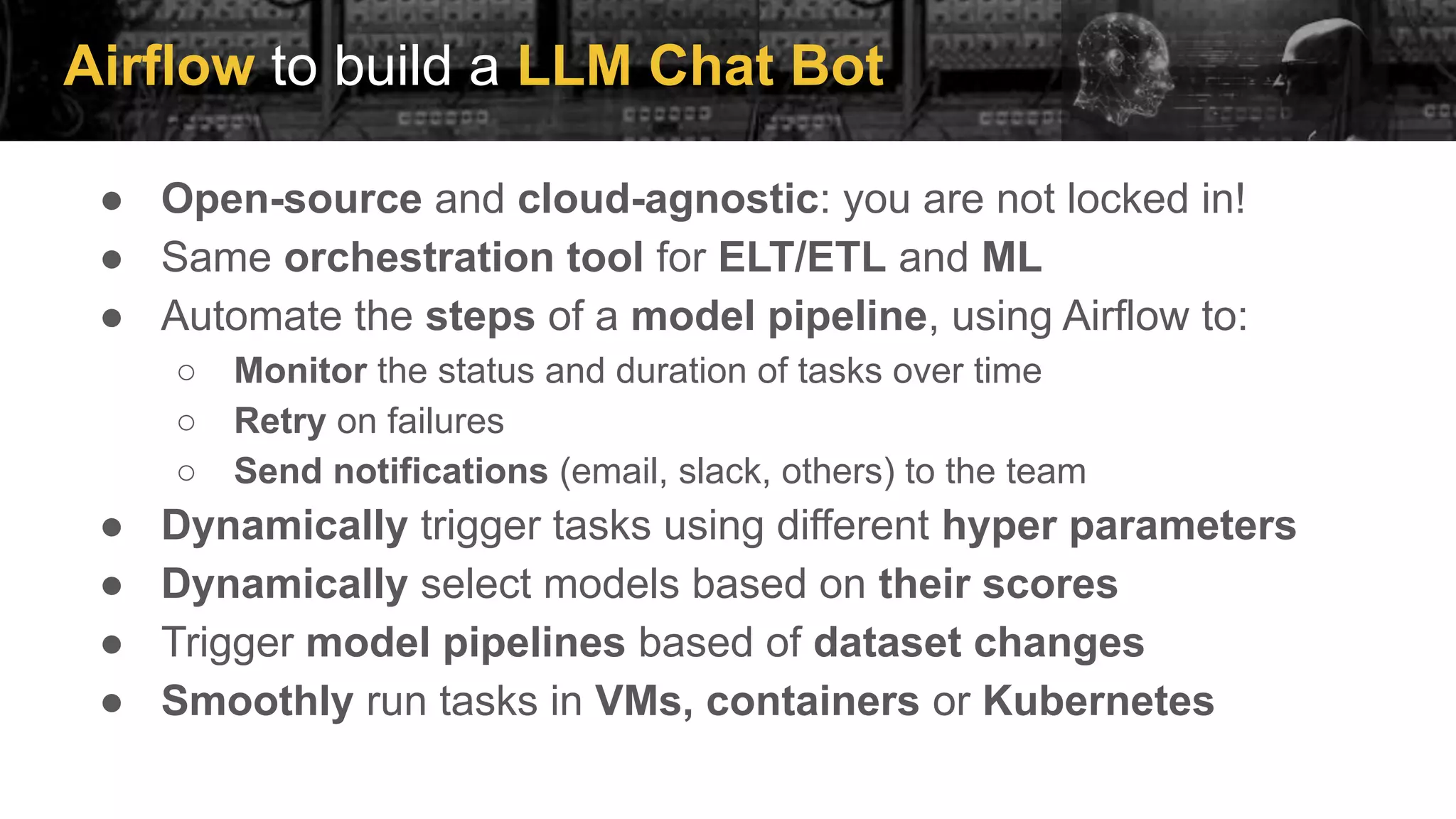 Airflow to build a LLM Chat Bot
● Open-source and cloud-agnostic: you are not locked in!
● Same orchestration tool for ELT/ETL and ML
● Automate the steps of a model pipeline, using Airflow to:
○ Monitor the status and duration of tasks over time
○ Retry on failures
○ Send notifications (email, slack, others) to the team
● Dynamically trigger tasks using different hyper parameters
● Dynamically select models based on their scores
● Trigger model pipelines based of dataset changes
● Smoothly run tasks in VMs, containers or Kubernetes
 