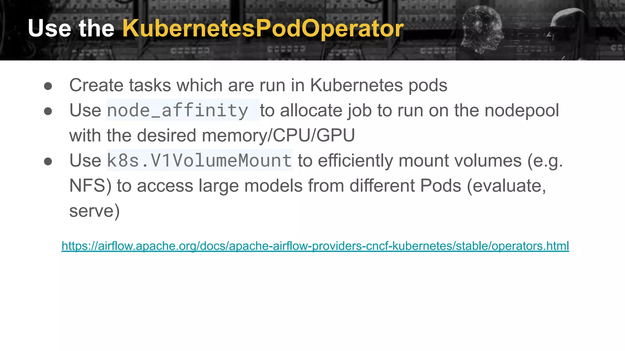 Use the KubernetesPodOperator
● Create tasks which are run in Kubernetes pods
● Use node_affinity to allocate job to run on the nodepool
with the desired memory/CPU/GPU
● Use k8s.V1VolumeMount to efficiently mount volumes (e.g.
NFS) to access large models from different Pods (evaluate,
serve)
https://airflow.apache.org/docs/apache-airflow-providers-cncf-kubernetes/stable/operators.html
 