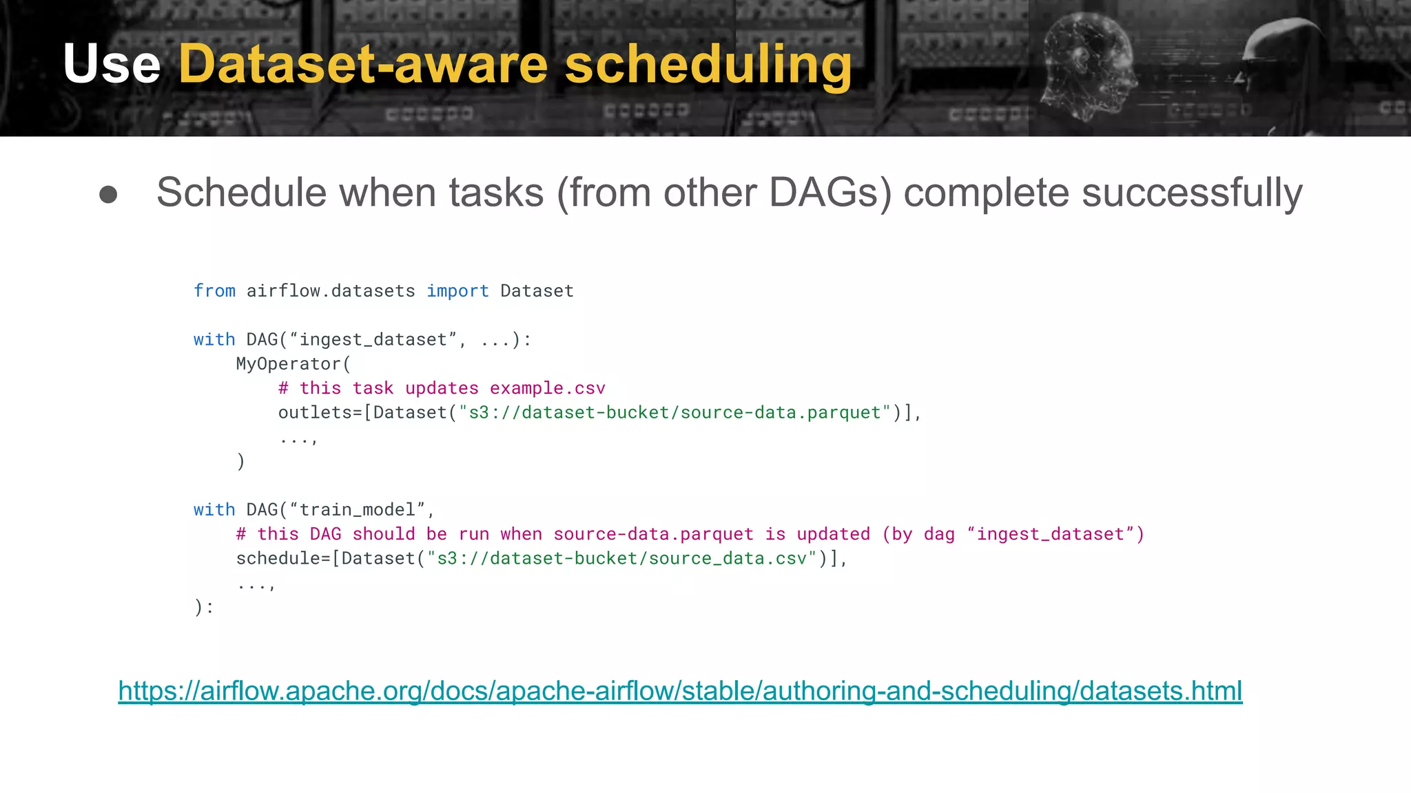 Use Dataset-aware scheduling
● Schedule when tasks (from other DAGs) complete successfully
from airflow.datasets import Dataset
with DAG(“ingest_dataset”, ...):
MyOperator(
# this task updates example.csv
outlets=[Dataset("s3://dataset-bucket/source-data.parquet")],
...,
)
with DAG(“train_model”,
# this DAG should be run when source-data.parquet is updated (by dag “ingest_dataset”)
schedule=[Dataset("s3://dataset-bucket/source_data.csv")],
...,
):
https://airflow.apache.org/docs/apache-airflow/stable/authoring-and-scheduling/datasets.html
 