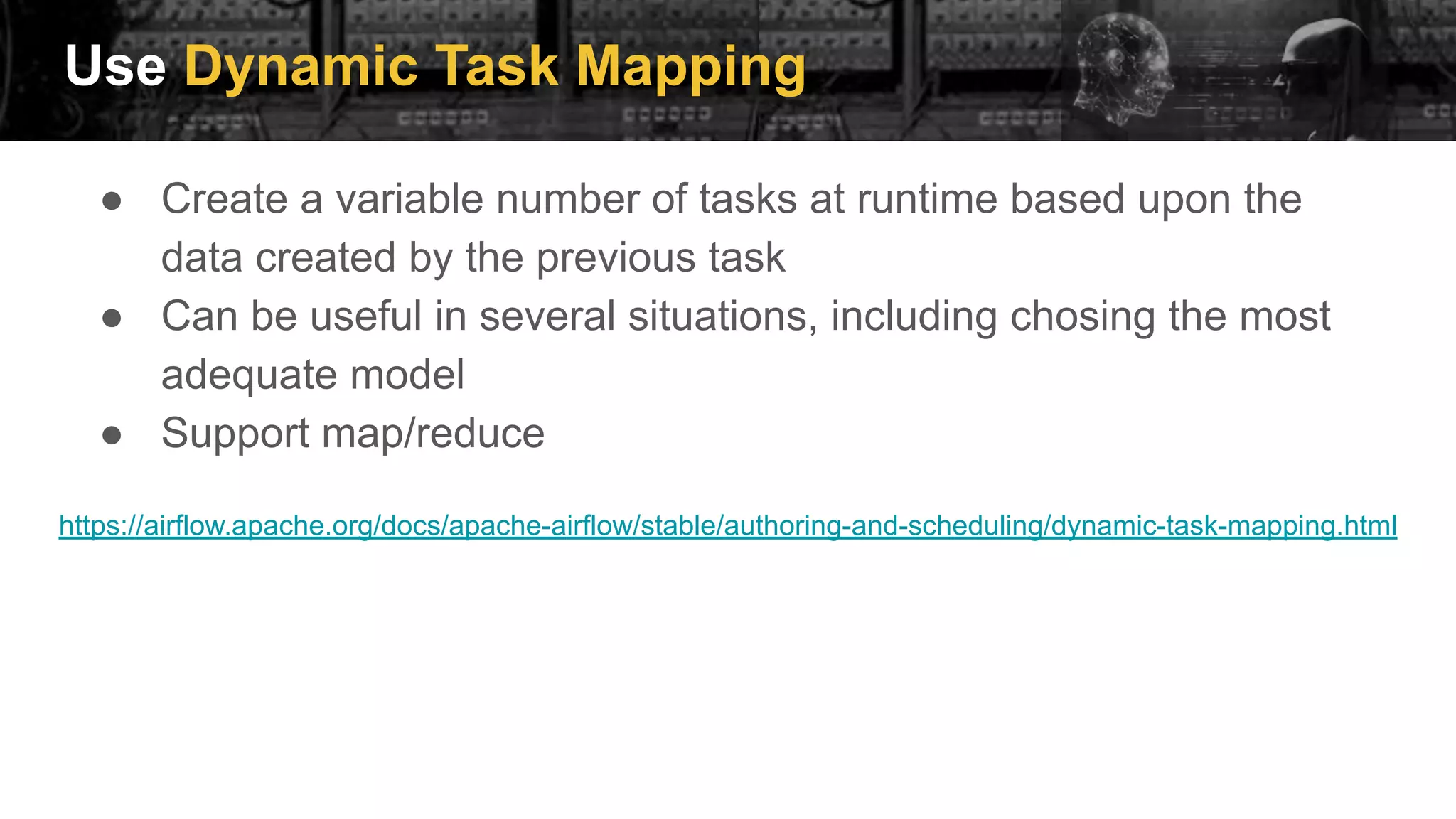Use Dynamic Task Mapping
● Create a variable number of tasks at runtime based upon the
data created by the previous task
● Can be useful in several situations, including chosing the most
adequate model
● Support map/reduce
https://airflow.apache.org/docs/apache-airflow/stable/authoring-and-scheduling/dynamic-task-mapping.html
 