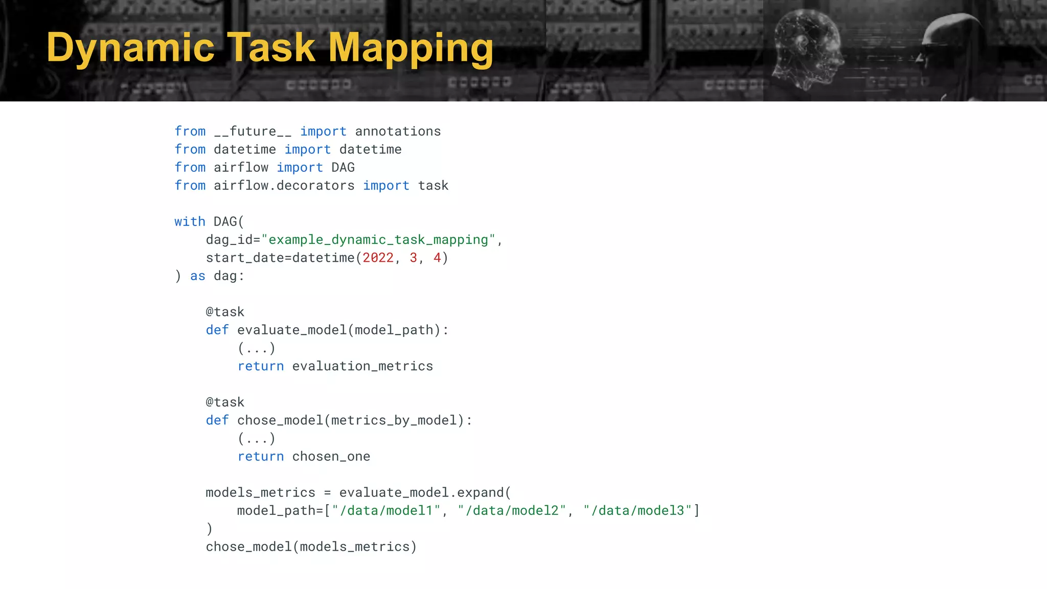 Dynamic Task Mapping
from __future__ import annotations
from datetime import datetime
from airflow import DAG
from airflow.decorators import task
with DAG(
dag_id="example_dynamic_task_mapping",
start_date=datetime(2022, 3, 4)
) as dag:
@task
def evaluate_model(model_path):
(...)
return evaluation_metrics
@task
def chose_model(metrics_by_model):
(...)
return chosen_one
models_metrics = evaluate_model.expand(
model_path=["/data/model1", "/data/model2", "/data/model3"]
)
chose_model(models_metrics)
 