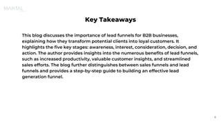 Key Takeaways
This blog discusses the importance of lead funnels for B2B businesses,
explaining how they transform potential clients into loyal customers. It
highlights the five key stages: awareness, interest, consideration, decision, and
action. The author provides insights into the numerous benefits of lead funnels,
such as increased productivity, valuable customer insights, and streamlined
sales efforts. The blog further distinguishes between sales funnels and lead
funnels and provides a step-by-step guide to building an effective lead
generation funnel.
3
 