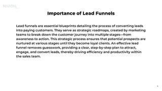 Importance of Lead Funnels
Lead funnels are essential blueprints detailing the process of converting leads
into paying customers. They serve as strategic roadmaps, created by marketing
teams to break down the customer journey into multiple stages—from
awareness to action. This strategic process ensures that potential prospects are
nurtured at various stages until they become loyal clients. An effective lead
funnel removes guesswork, providing a clear, step-by-step plan to attract,
engage, and convert leads, thereby driving efficiency and productivity within
the sales team.
4
 