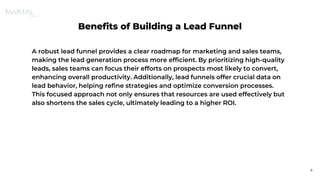Benefits of Building a Lead Funnel
A robust lead funnel provides a clear roadmap for marketing and sales teams,
making the lead generation process more efficient. By prioritizing high-quality
leads, sales teams can focus their efforts on prospects most likely to convert,
enhancing overall productivity. Additionally, lead funnels offer crucial data on
lead behavior, helping refine strategies and optimize conversion processes.
This focused approach not only ensures that resources are used effectively but
also shortens the sales cycle, ultimately leading to a higher ROI.
5
 