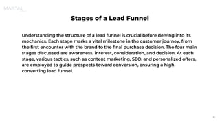 Stages of a Lead Funnel
Understanding the structure of a lead funnel is crucial before delving into its
mechanics. Each stage marks a vital milestone in the customer journey, from
the first encounter with the brand to the final purchase decision. The four main
stages discussed are awareness, interest, consideration, and decision. At each
stage, various tactics, such as content marketing, SEO, and personalized offers,
are employed to guide prospects toward conversion, ensuring a high-
converting lead funnel.
6
 
