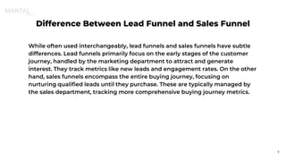 Difference Between Lead Funnel and Sales Funnel
While often used interchangeably, lead funnels and sales funnels have subtle
differences. Lead funnels primarily focus on the early stages of the customer
journey, handled by the marketing department to attract and generate
interest. They track metrics like new leads and engagement rates. On the other
hand, sales funnels encompass the entire buying journey, focusing on
nurturing qualified leads until they purchase. These are typically managed by
the sales department, tracking more comprehensive buying journey metrics.
7
 