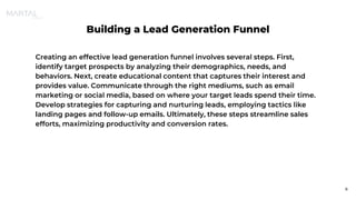 Building a Lead Generation Funnel
Creating an effective lead generation funnel involves several steps. First,
identify target prospects by analyzing their demographics, needs, and
behaviors. Next, create educational content that captures their interest and
provides value. Communicate through the right mediums, such as email
marketing or social media, based on where your target leads spend their time.
Develop strategies for capturing and nurturing leads, employing tactics like
landing pages and follow-up emails. Ultimately, these steps streamline sales
efforts, maximizing productivity and conversion rates.
8
 