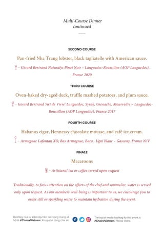 The social media hashtag for this event is
#ChaineVietnam. Please share.
Hashtag của sự kiện này trên các trang mạng xã
hội là #ChaineVietnam. Xin quý vị cùng chia sẻ.
Multi-Course Dinner
continued
SECOND COURSE
Pan-fried Nha Trang lobster, black tagliatelle with American sauce.
g— Gérard Bertrand Naturalys Pinot Noir – Languedoc-Roussillon (AOP Languedoc),
France 2020
THIRD COURSE
Oven-baked dry-aged duck, truffle mashed potatoes, and plum sauce.
g— Gerard Bertrand ‘Art de Vivre’ Languedoc, Syrah, Grenache, Mourvèdre – Languedoc-
Roussillon (AOP Languedoc), France 2017
FOURTH COURSE
Habanos cigar, Hennessy chocolate mousse, and café ice cream.
m— Armagnac Lafontan XO, Bas Armagnac, Baco , Ugni blanc – Gascony, France N/V
FINALE
Macaroons
k— Artisianal tea or coffee served upon request
Traditionally, to focus attention on the efforts of the chef and sommelier, water is served
only upon request. As our members’ well-being is important to us, we encourage you to
order still or sparkling water to maintain hydration during the event.
 