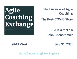 The Business of Agile
Coaching:
The Post-COVID Story
Alicia McLain
John Eisenschmidt
#ACEWest July 31, 2023
https://businessofagilecoaching.com
 