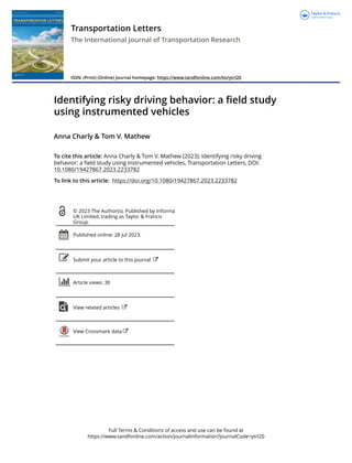 Full Terms & Conditions of access and use can be found at
https://www.tandfonline.com/action/journalInformation?journalCode=ytrl20
Transportation Letters
The International Journal of Transportation Research
ISSN: (Print) (Online) Journal homepage: https://www.tandfonline.com/loi/ytrl20
Identifying risky driving behavior: a field study
using instrumented vehicles
Anna Charly & Tom V. Mathew
To cite this article: Anna Charly & Tom V. Mathew (2023): Identifying risky driving
behavior: a field study using instrumented vehicles, Transportation Letters, DOI:
10.1080/19427867.2023.2233782
To link to this article: https://doi.org/10.1080/19427867.2023.2233782
© 2023 The Author(s). Published by Informa
UK Limited, trading as Taylor & Francis
Group.
Published online: 28 Jul 2023.
Submit your article to this journal
Article views: 30
View related articles
View Crossmark data
 