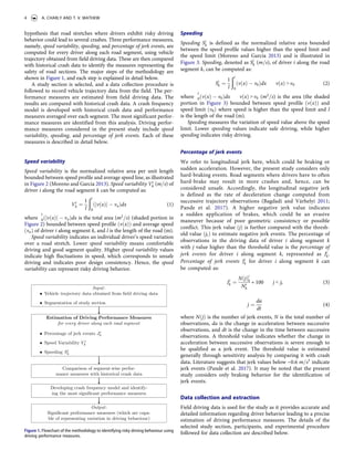 hypothesis that road stretches where drivers exhibit risky driving
behavior could lead to several crashes. Three performance measures,
namely, speed variability, speeding, and percentage of jerk events, are
computed for every driver along each road segment, using vehicle
trajectory obtained from field driving data. These are then compared
with historical crash data to identify the measures representing the
safety of road sections. The major steps of the methodology are
shown in Figure 1, and each step is explained in detail below.
A study section is selected, and a data collection procedure is
followed to record vehicle trajectory data from the field. The per­
formance measures are estimated from field driving data. The
results are compared with historical crash data. A crash frequency
model is developed with historical crash data and performance
measures averaged over each segment. The most significant perfor­
mance measures are identified from this analysis. Driving perfor­
mance measures considered in the present study include speed
variability, speeding, and percentage of jerk events. Each of these
measures is described in detail below.
Speed variability
Speed variability is the normalized relative area per unit length
bounded between speed profile and average speed line, as illustrated
in Figure 2 (Moreno and García 2013). Speed variability Vi
k (m=s) of
driver i along the road segment k can be computed as:
Vi
k ¼
1
l
ðl
0
ðjvðxÞj vaÞdx (1)
where ò
l
0ðjvðxÞj vaÞdx is the total area (m2
=s) (shaded portion in
Figure 2) bounded between speed profile ðvðxÞÞ and average speed
ðvaÞ of driver i along segment k, and l is the length of the road (m).
Speed variability indicates an individual driver’s speed variation
over a road stretch. Lower speed variability means comfortable
driving and good segment quality. Higher speed variability values
indicate high fluctuations in speed, which corresponds to unsafe
driving and indicates poor design consistency. Hence, the speed
variability can represent risky driving behavior.
Speeding
Speeding Si
k is defined as the normalized relative area bounded
between the speed profile values higher than the speed limit and
the speed limit (Moreno and García 2013) and is illustrated in
Figure 3. Speeding, denoted as Si
k (m=s), of driver i along the road
segment k, can be computed as:
Si
k ¼
1
l
ðl
0
ðvðxÞ v0Þdx "vðxÞ > v0 (2)
where ò
l
0ðvðxÞ v0Þdx "vðxÞ > v0 (m2
=s) is the area (the shaded
portion in Figure 3) bounded between speed profile ðvðxÞÞ and
speed limit ðv0Þ where speed is higher than the speed limit and l
is the length of the road (m).
Speeding measures the variation of speed value above the speed
limit. Lower speeding values indicate safe driving, while higher
speeding indicates risky driving.
Percentage of jerk events
We refer to longitudinal jerk here, which could be braking or
sudden acceleration. However, the present study considers only
hard-braking events. Road segments where drivers have to often
hard-brake may result in more crashes and, hence, can be
considered unsafe. Accordingly, the longitudinal negative jerk
is defined as the rate of deceleration change computed from
successive trajectory observations (Bagdadi and Várhelyi 2011;
Pande et al. 2017). A higher negative jerk value indicates
a sudden application of brakes, which could be an evasive
maneuver because of poor geometric consistency or possible
conflict. This jerk value ðjÞ is further compared with the thresh­
old value ðjtÞ to estimate negative jerk events. The percentage of
observations in the driving data of driver i along segment k
with j value higher than the threshold value is the percentage of
jerk events for driver i along segment k, represented as Ji
k.
Percentage of jerk events Ji
k for driver i along segment k can
be computed as:
Ji
k ¼
NðjÞi
k
Ni
k
� 100 "j < jt (3)
j ¼
da
dt
(4)
where NðjÞ is the number of jerk events, N is the total number of
observations, da is the change in acceleration between successive
observations, and dt is the change in the time between successive
observations. A threshold value indicates whether the change in
acceleration between successive observations is severe enough to
be qualified as a jerk event. The threshold value is estimated
generally through sensitivity analysis by comparing it with crash
data. Literature suggests that jerk values below −0.6 m=s3
indicate
jerk events (Pande et al. 2017). It may be noted that the present
study considers only braking behavior for the identification of
jerk events.
Data collection and extraction
Field driving data is used for the study as it provides accurate and
detailed information regarding driver behavior leading to a precise
estimation of driving performance measures. The details of the
selected study section, participants, and experimental procedure
followed for data collection are described below.
Figure 1. Flowchart of the methodology to identifying risky driving behaviour using
driving performance measures.
4 A. CHARLY AND T. V. MATHEW
 