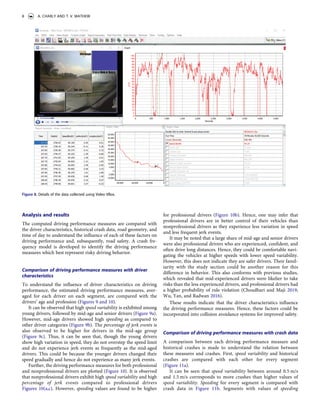 Analysis and results
The computed driving performance measures are compared with
the driver characteristics, historical crash data, road geometry, and
time of day to understand the influence of each of these factors on
driving performance and, subsequently, road safety. A crash fre­
quency model is developed to identify the driving performance
measures which best represent risky driving behavior.
Comparison of driving performance measures with driver
characteristics
To understand the influence of driver characteristics on driving
performance, the estimated driving performance measures, aver­
aged for each driver on each segment, are compared with the
drivers’ age and profession (Figures 9 and 10).
It can be observed that high speed variability is exhibited among
young drivers, followed by mid-age and senior drivers (Figure 9a).
However, mid-age drivers showed high speeding as compared to
other driver categories (Figure 9b). The percentage of jerk events is
also observed to be higher for drivers in the mid-age group
(Figure 9c). Thus, it can be seen that, though the young drivers
show high variation in speed, they do not overstep the speed limit
and do not experience jerk events as frequently as the mid-aged
drivers. This could be because the younger drivers changed their
speed gradually and hence do not experience as many jerk events.
Further, the driving performance measures for both professional
and nonprofessional drivers are plotted (Figure 10). It is observed
that nonprofessional drivers exhibit high speed variability and high
percentage of jerk events compared to professional drivers
Figures 10(a,c). However, speeding values are found to be higher
for professional drivers (Figure 10b). Hence, one may infer that
professional drivers are in better control of their vehicles than
nonprofessional drivers as they experience less variation in speed
and less frequent jerk events.
It may be noted that a large share of mid-age and senior drivers
were also professional drivers who are experienced, confident, and
often drive long distances. Hence, they could be comfortable navi­
gating the vehicles at higher speeds with lower speed variability.
However, this does not indicate they are safer drivers. Their famil­
iarity with the study section could be another reason for this
difference in behavior. This also conforms with previous studies,
which revealed that mid-experienced drivers were likelier to take
risks than the less experienced drivers, and professional drivers had
a higher probability of rule violation (Choudhari and Maji 2019;
Wu, Yan, and Radwan 2016).
These results indicate that the driver characteristics influence
the driving performance measures. Hence, these factors could be
incorporated into collision avoidance systems for improved safety.
Comparison of driving performance measures with crash data
A comparison between each driving performance measure and
historical crashes is made to understand the relation between
these measures and crashes. First, speed variability and historical
crashes are compared with each other for every segment
(Figure 11a).
It can be seen that speed variability between around 0.5 m/s
and 1.5 m/s corresponds to more crashes than higher values of
speed variability. Speeding for every segment is compared with
crash data in Figure 11b. Segments with values of speeding
Figure 8. Details of the data collected using Video VBox.
8 A. CHARLY AND T. V. MATHEW
 