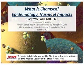 What is Chemsex?
Epidemiology, Harms & Impacts
Gary Whitlock, MD, PhD
Consultant Physician
HIV and Sexual Health Service Director, 56 Dean Street Clinic
Chelsea & Westminster Hospital NHS Foundation Trust
London, UK
This activity is jointly provided by Physicians’ Research Network
and the Medical Society of the State of New York.
 