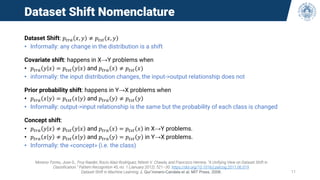 Dataset Shift Nomenclature
Dataset Shift: 𝑝𝑡𝑟𝑎 𝑥, 𝑦 ≠ 𝑝𝑡𝑠𝑡 𝑥, 𝑦
• Informally: any change in the distribution is a shift
Covariate shift: happens in X→Y problems when
• 𝑝𝑡𝑟𝑎 𝑦 𝑥 = 𝑝𝑡𝑠𝑡 𝑦 𝑥 and 𝑝𝑡𝑟𝑎 𝑥 ≠ 𝑝𝑡𝑠𝑡(𝑥)
• informally: the input distribution changes, the input->output relationship does not
Prior probability shift: happens in Y→X problems when
• 𝑝𝑡𝑟𝑎 𝑥 𝑦 = 𝑝𝑡𝑠𝑡 𝑥 𝑦 and 𝑝𝑡𝑟𝑎 𝑦 ≠ 𝑝𝑡𝑠𝑡 𝑦
• Informally: output->input relationship is the same but the probability of each class is changed
Concept shift:
• 𝑝𝑡𝑟𝑎 𝑦 𝑥 ≠ 𝑝𝑡𝑠𝑡 𝑦 𝑥 and 𝑝𝑡𝑟𝑎 𝑥 = 𝑝𝑡𝑠𝑡 𝑥 in X→Y problems.
• 𝑝𝑡𝑟𝑎 𝑥 𝑦 ≠ 𝑝𝑡𝑠𝑡 𝑥 𝑦 and 𝑝𝑡𝑟𝑎 𝑦 = 𝑝𝑡𝑠𝑡 𝑦 in Y→X problems.
• Informally: the «concept» (i.e. the class)
Moreno-Torres, Jose G., Troy Raeder, Rocío Alaiz-Rodríguez, Nitesh V. Chawla, and Francisco Herrera. “A Unifying View on Dataset Shift in
Classification.” Pattern Recognition 45, no. 1 (January 2012): 521–30. https://doi.org/10.1016/j.patcog.2011.06.019.
Dataset Shift in Machine Learning, J. Qui˜nonero-Candela et al. MIT Press, 2008. 11
 