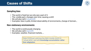 Causes of Shifts
Sampling bias:
• The world is fixed but we only see a part of it
• The «visible part» changes over time, causing a shift
• We will also call it virtual drift
• Examples: bias in polls, limited observability of environments, change of domain…
Non-stationary environments:
• The world is continuously changing
• We will also call it real drift
• Examples: weather, financial markets, …
13
Deep Continual Learning has been mostly focus on
"virtual drifts" and with knowledge accumulation rather
than adaptation.
 