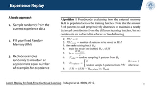 21
Experience Replay
A basic approach
1. Sample randomly from the
current experience data
2. Fill your fixed Random
Memory (RM)
3. Replace examples
randomly to maintain an
approximate equal number
of examples for experience
Latent Replay for Real-Time Continual Learning. Pellegrini et al. IROS, 2019.
 