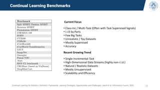 25
Continual Learning Benchmarks
Current Focus
• Class-Inc / Multi-Task (Often with Task Supervised Signals)
• I.I.D by Parts
• Few Big Tasks
• Unrealistic / Toy Datasets
• Mostly Supervised
• Accuracy
Recent Growing Trend
• Single-Incremental-Task
• High-Dimensional Data Streams (highly non-i.i.d.)
• Natural / Realistic Datasets
• Mostly Unsupervised
• Scalability and Efficiency
Continual Learning for Robotics: Definition, Framework, Learning Strategies, Opportunities and Challenges, Lesort et al. Information Fusion, 2020.
 