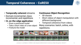 Temporal Coherence - CoRE50
• Temporally coherent streams
• Domain-incremental, class-
incremental, and repetitions
• CL on-the-edge application:
• Given a pretrained model
• Take a short video of a new object
• Finetune the model
Lomonaco V. and Maltoni D. CORe50: a New Dataset and Benchmark for Continuous Object Recognition. CoRL2017. 41
Continuous Object Recognition
• 50 classes
• Short videos of object manipulation with
different background
• Temporal coherence from videos
Many scenarios: batch, online, with
repetitions.
 