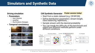 Simulators and Synthetic Data
Driving simulation
• Parameters:
• new classes
• weather
• illumination changes
• Temporal consistency
T. Hess et al. “A Procedural World Generation Framework for Systematic Evaluation of Continual Learning.” 2021
H. Hemati et al. “Class-Incremental Learning with Repetition.” CoLLAs ‘23
42
CIR Synthetic Generator
• Start from a static dataset (e.g. CIFAR100)
• Define distribution parameters: stream length,
class balancing, repetitions, …
• Sample stream with the desired probability
• You can tweak the difficulty of the benchmark and
check how different methods perform under
different conditions
Poster session today!
 
