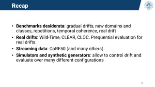 Recap
• Benchmarks desiderata: gradual drifts, new domains and
classes, repetitions, temporal coherence, real drift
• Real drifts: Wild-Time, CLEAR, CLOC. Prequential evaluation for
real drifts
• Streaming data: CoRE50 (and many others)
• Simulators and synthetic generators: allow to control drift and
evaluate over many different configurations
44
 