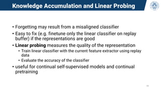 Knowledge Accumulation and Linear Probing
• Forgetting may result from a misaligned classifier
• Easy to fix (e.g. finetune only the linear classifier on replay
buffer) if the representations are good
• Linear probing measures the quality of the representation
• Train linear classifier with the current feature extractor using replay
data
• Evaluate the accuracy of the classifier
• useful for continual self-supervised models and continual
pretraining
53
 