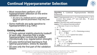 Continual Hyperparameter Selection
• Most researchers perform a full
hyperparameter selection on the entire
validation stream.
• It’s not a CL method and it’s suboptimal
because optimal parameters may vary over
time
• Some methods are quite sensitive to
hyperparameters (e.g. EWC)
Existing methods:
• [1] finds optimal stability-plasticity tradeoff
at each step. Assumes that a single
hyperparameter controls the tradeoff
monotonically (e.g. regularization strength)
• [2] uses reinforcement learning to find
optimal parameters. Online RL (bandit)
• [3] uses only the first part of the validation
stream
[1] M. De Lange et al. “A Continual Learning Survey: Defying Forgetting in Classification Tasks.” TPAMI 2022
[2] Y. Liu et al. “Online Hyperparameter Optimization for Class-Incremental Learning.” AAAI ’23
[3] A. Chaudhry et al. “Efficient Lifelong Learning with A-GEM.” 2019
57
 