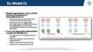 Ex-Model CL
• Model aggregation is the critical
missing component in
heterogeneous FL!
• We know how to train the local
model (continual learning)
• We know how to aggregate
homogeneous models as long as
the aggregation is frequent
enough (homogeneous federated
learning)
• If we can aggregate independent
models (Ex-Model CL)
• we can train on multiple tasks in
parallel
• Without frequent synchnonous
aggregations
• Allows decentralized training
• related to model patching [1]
A. Carta. “Ex-Model: Continual Learning From a Stream of Trained Models,” CLVISION ‘22
[1] Raffel, Colin. “Building Machine Learning Models Like Open Source Software.” Communications of the ACM 2023 68
 