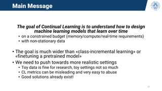 Main Message
The goal of Continual Learning is to understand how to design
machine learning models that learn over time
• on a constrained budget (memory/compute/real-time requirements)
• with non-stationary data
• The goal is much wider than «class-incremental learning» or
«finetuning a pretrained model»
• We need to push towards more realistic settings
• Toy data is fine for research, toy settings not so much
• CL metrics can be misleading and very easy to abuse
• Good solutions already exist!
72
 