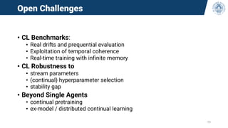 Open Challenges
• CL Benchmarks:
• Real drifts and prequential evaluation
• Exploitation of temporal coherence
• Real-time training with infinite memory
• CL Robustness to
• stream parameters
• (continual) hyperparameter selection
• stability gap
• Beyond Single Agents
• continual pretraining
• ex-model / distributed continual learning
73
 
