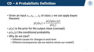 CD – A Probabilistic Definition
• Given an input 𝑥1, 𝑥2, … , 𝑥𝑡 of class 𝑦 we can apply bayes
theorem:
𝑝 𝑦 𝑥𝑡 =
𝑝 𝑦 𝑝 𝑥𝑡 𝑦
𝑝 𝑥𝑡
• 𝑝 𝑦 is the prior for the output class (concept)
• 𝑝 𝑥𝑡 𝑦 the conditional probability
• Why do we care?
• Different causes for changes in each term
• Different consequences (do we need to retrain our model?)
9
 