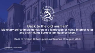 Bank of Finland
Back to the old normal?
Monetary policy implementation in a landscape of rising interest rates
and a shrinking Eurosystem balance sheet
Bank of Finland Bulletin press conference 29 August 2023
Board Member Tuomas Välimäki
 