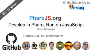 Develop in Pharo, Run on JavaScript
PharoJS.org
Kindly Supported by
Thanks to all the contributors!
M
IT
License
Noury Bouraqadi
 