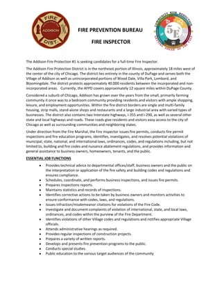 FIRE PREVENTION BUREAU
FIRE INSPECTOR
The Addison Fire Protection #1 is seeking candidates for a full-time Fire Inspector.
The Addison Fire Protection District is in the northeast portion of Illinois, approximately 18 miles west of
the center of the city of Chicago. The district lies entirely in the county of DuPage and serves both the
Village of Addison as well as unincorporated portions of Wood Dale, Villa Park, Lombard, and
Bloomingdale. The district protects approximately 40,000 residents between the incorporated and non-
incorporated areas. Currently, the AFPD covers approximately 12 square miles within DuPage County.
Considered a suburb of Chicago, Addison has grown over the years from the small, primarily farming
community it once was to a bedroom community providing residents and visitors with ample shopping,
leisure, and employment opportunities. Within the fire district borders are single and multi-family
housing, strip malls, stand-alone shops and restaurants and a large industrial area with varied types of
businesses. The district also contains two Interstate highways, I-355 and I-290, as well as several other
state and local highways and roads. These roads give residents and visitors easy access to the city of
Chicago as well as surrounding communities and neighboring states.
Under direction from the Fire Marshal, the Fire Inspector issues fire permits, conducts fire permit
inspections and fire education programs, identifies, investigates, and resolves potential violations of
municipal, state, national, and international laws, ordinances, codes, and regulations including, but not
limited to, building and fire codes and nuisance abatement regulations, and provides information and
general assistance to business owners, homeowners, tenants, and the public.
ESSENTIAL JOB FUNCTIONS
 Provides technical advice to departmental offices/staff, business owners and the public on
the interpretation or application of the fire safety and building codes and regulations and
ensures compliance.
 Schedules, coordinate, and performs business inspections, and issues fire permits.
 Prepares inspections reports.
 Maintains statistics and records of inspections.
 Identifies corrective actions to be taken by business owners and monitors activities to
ensure conformance with codes, laws, and regulations.
 Issues infraction/misdemeanor citations for violations of the Fire Code.
 Investigate and document complaints of violation of international, state, and local laws,
ordinances, and codes within the purview of the Fire Department.
 Identifies violations of other Village codes and regulations and notifies appropriate Village
officials.
 Attends administrative hearings as required.
 Provides regular inspections of construction projects.
 Prepares a variety of written reports.
 Develops and presents fire prevention programs to the public.
 Conducts special studies.
 Public education to the various target audiences of the community
 