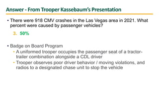 Answer - From Trooper Kassebaum’s Presentation
• There were 918 CMV crashes in the Las Vegas area in 2021. What
percent were caused by passenger vehicles?
3. 50%
• Badge on Board Program
• A uniformed trooper occupies the passenger seat of a tractor-
trailer combination alongside a CDL driver
• Trooper observes poor driver behavior / moving violations, and
radios to a designated chase unit to stop the vehicle
 