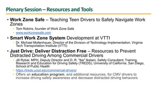 Plenary Session – Resources and Tools
• Work Zone Safe – Teaching Teen Drivers to Safely Navigate Work
Zones
• Tom Robins, founder of Work Zone Safe
• www.workzonesafe.com
• Smart Work Zone System Development at VTTI
• Dr. Michael Mollenhauer, Director of the Division of Technology Implementation, Virginia
Tech Transportation Institute (VTTI)
• Just Drive: Deliver Distraction Free – Resources to Prevent
Distracted Driving Among Commercial Drivers
• Jill Rybar, MPH, Deputy Director and D. R. "Ike" Iketani, Safety Consultant; Training,
Research and Education for Driving Safety (TREDS); University of California, San Diego,
School of Public Health
• https://treds.ucsd.edu/commercial-drivers/
• Offers an education program, and additional resources, for CMV drivers to
increase driving safety awareness and decrease distracted driving behaviors
 