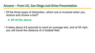 Answer – From UC, San Diego Just Drive Presentation
• Of the three types of distraction, which one is involved when you
receive and review a text?
4. All of the above
• It takes about 4.6 seconds to send an average text, and at 55 mph,
you will travel the distance of a football field
 