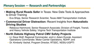 Plenary Session — Research and Partnerships
• Making Rural Roads Safer in Texas: New Data Tools & Approaches
to Driver Training
• Eva Shipp, Senior Research Scientist, Texas A&M Transportation Institute
• Commercial Driver Distraction: Recent Insights from Naturalistic
Driving Studies
• Rebecca Hammond, Senior Research Associate; Division of Freight, Transit,
and Heavy Vehicle Safety; Virginia Tech Transportation Institute
• North Dakota Highway Patrol CMV Safety Projects
• Lt. Dave Wolf, Regional Commander, and Lt. Adam Dvorak, Assistant
Operations Commander, Motor Carrier Operations, NDHP; and
• Dr. Kimberly Vachal, Program Director, RTSSC, NDSU-UGPTI
 