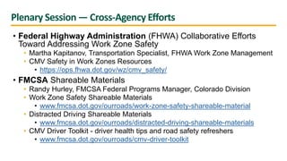 Plenary Session — Cross-Agency Efforts
• Federal Highway Administration (FHWA) Collaborative Efforts
Toward Addressing Work Zone Safety
• Martha Kapitanov, Transportation Specialist, FHWA Work Zone Management
• CMV Safety in Work Zones Resources
• https://ops.fhwa.dot.gov/wz/cmv_safety/
• FMCSA Shareable Materials
• Randy Hurley, FMCSA Federal Programs Manager, Colorado Division
• Work Zone Safety Shareable Materials
• www.fmcsa.dot.gov/ourroads/work-zone-safety-shareable-material
• Distracted Driving Shareable Materials
• www.fmcsa.dot.gov/ourroads/distracted-driving-shareable-materials
• CMV Driver Toolkit - driver health tips and road safety refreshers
• www.fmcsa.dot.gov/ourroads/cmv-driver-toolkit
 