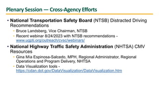 Plenary Session — Cross-Agency Efforts
• National Transportation Safety Board (NTSB) Distracted Driving
Recommendations
• Bruce Landsberg, Vice Chairman, NTSB
• Recent webinar 8/24/2023 with NTSB recommendations -
www.ugpti.org/outreach/cvsc/webinars/
• National Highway Traffic Safety Administration (NHTSA) CMV
Resources
• Gina Mía Espinosa-Salcedo, MPH, Regional Administrator, Regional
Operations and Program Delivery, NHTSA
• Data Visualization tools -
https://cdan.dot.gov/DataVisualization/DataVisualization.htm
 