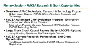 Plenary Session - FMCSA Research & Grant Opportunities
• Overview of FMCSA Analysis, Research & Technology Program
• Robert Kreeb, Director, FMCSA Office of Analysis, Research, and
Technology
• FMCSA Automated CMV Evaluation Program - Emergency
Response and Work Zone Research
• Mike Lukuc, Program Manager, Automated CMV Evaluation Program,
FMCSA Technology Division
• Large Truck Crash Causal Factors Study (LTCCFS) Updates
• Jenny Guarino, Statistician, FMCSA Analysis Division
• FMCSA Current Research, Partnerships, and Grant
Opportunities
• Tom Keane, Associate Administrator, FMCSA Office of Research and
Registration
 